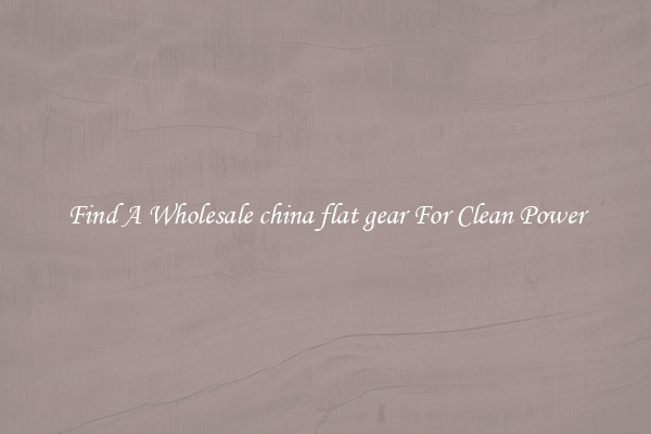 Find A Wholesale china flat gear For Clean Power