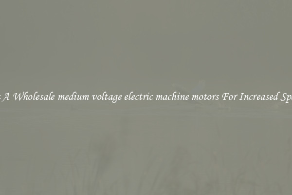 Get A Wholesale medium voltage electric machine motors For Increased Speeds