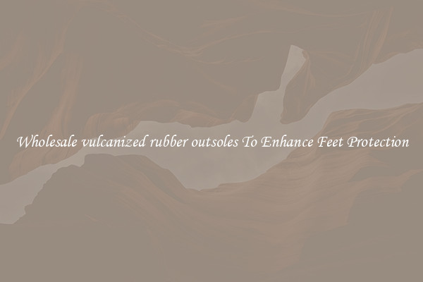 Wholesale vulcanized rubber outsoles To Enhance Feet Protection